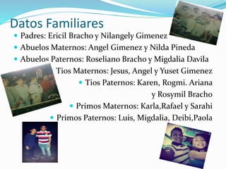 Datos Familiares
 Padres: Ericil Bracho y Nilangely Gimenez
 Abuelos Maternos: Angel Gimenez y Nilda Pineda
 Abuelos Paternos: Roseliano Bracho y Migdalia Davila
 Tios Maternos: Jesus, Angel y Yuset Gimenez
 Tios Paternos: Karen, Rogmi. Ariana
y Rosymil Bracho
 Primos Maternos: Karla,Rafael y Sarahi
 Primos Paternos: Luis, Migdalia, Deibi,Paola
 