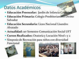 Datos Académicos
 Educación Preescolar: Jardín de Infancia Cabudare
 Educación Primaria: Colegio Presbiteriano El Divino
Salvador
 Educación Secundaria: Liceo Nacional Lisandro
Alvarado
 Actualidad: 1er Semestre Comunicación Social UFT
 Cursos Realizados: Oratoria y Locución Nivel 1 y 2
 Simposio de Recreación para niños con diversidad
Funcional
 