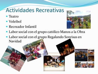 Actividades Recreativas
 Teatro
 Voleibol
 Recreador Infantil
 Labor social con el grupo católico Manos a la Obra
 Labor social con el grupo Regalando Sonrisas en
Navidad
 