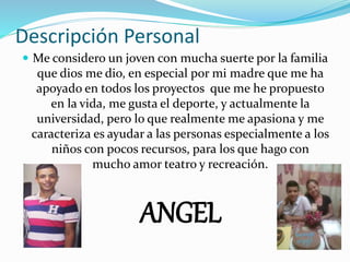 Descripción Personal
 Me considero un joven con mucha suerte por la familia
que dios me dio, en especial por mi madre que me ha
apoyado en todos los proyectos que me he propuesto
en la vida, me gusta el deporte, y actualmente la
universidad, pero lo que realmente me apasiona y me
caracteriza es ayudar a las personas especialmente a los
niños con pocos recursos, para los que hago con
mucho amor teatro y recreación.
ANGEL
 