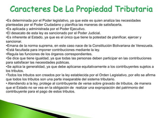Caracteres De La Propiedad Tributaria
•Es determinada por el Poder legislativo, ya que este es quien analiza las necesidades
planteadas por el Poder Ciudadano y planifica las maneras de satisfacerla.
•Es aplicada y administrada por el Poder Ejecutivo.
•El desacato de esta ley es sancionado por el Poder Judicial.
•Es inherente al Estado, ya que es el único que tiene la potestad de planificar, ejercer y
sancionar.
•Emana de la norma suprema, en este caso nace de la Constitución Bolivariana de Venezuela.
•Está facultada para imponer contribuciones mediante la ley.
•Regula las funciones de los órganos correspondientes.
•Se dice que tiene igualdad, ya que todas las personas deben participar en las contribuciones
para satisfacer las necesidades públicas.
•Se aplica la generalidad, ya que debe aplicarse equitativamente a los contribuyentes sujetos a
los tributos.
•Todos los tributos son creados por la ley establecida por el Orden Legislativo, por ello se afirma
que todos los tributos son una parte inseparable del sistema tributario.
• Atendiendo a la ley, protege al contribuyente de verse sobre gravado de tributos, de manera
que el Estado no se vea en la obligación de realizar una expropiación del patrimonio del
contribuyente para el pago de estos tributos.
 