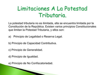 Limitaciones A La Potestad
Tributaria.
La potestad tributaria no es ilimitada, ella se encuentra limitada por la
Constitución de la República. Existen varios principios Constitucionales
que limitan la Potestad Tributaria, y ellos son:
a) Principio de Legalidad o Reserva Legal.
b) Principio de Capacidad Contributiva.
c) Principio de Generalidad.
d) Principio de Igualdad.
e) Principio de No Confiscatoriedad.
 
