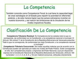 La Competencia
También conocida como Competencia Fiscal, la cual tiene la capacidad legal
de crear estrategias en el Estado para repartir la autoridad en diferentes
poderes, y de esta manera lograr que los países extranjeros inviertan en
nuestra economía, y así reducir las limitaciones de la circulación de los
niveles impositivos fiscales.
Clasificación De La Competencia
Competencia Tributaria Residual: Es Competencia de los estados todo lo que no
corresponda, de conformidad con la Constitución, a la competencia nacional o municipal. El
Artículo 164 ordinal 11 de la Constitución de la República Bolivariana de Venezuela prescribe:
“Todo lo que no corresponda, de conformidad con esta Constitución, a la competencia nacional
o municipal.”
Competencia Tributaria Concurrente: Son todas aquellas materias que de acuerdo con la
Constitución pueden ser ejercidas por todos los niveles del Poder Público. Están consagradas
en ella. Son competencias propias u originarias del Poder Nacional y que por disposición
expresa de la Constitución Nacional de la República Bolivariana de Venezuela, (Artículo 164
numerales 1, 2, 3, 4, 5, 6, 8, 9, y 10) son material exclusivas, atribuidas directamente.
 