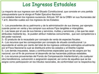 Los Ingresos Estadales
La mayoría de sus ingresos son del Situado Constitucional, que consiste en una partida
presupuestaria que le otorga el Poder Ejecutivo Nacional.
Los estados tienen los ingresos sucesivos: Artículo 167 de la CRBV en sus Numerales del
1 al 6, describe cuales son los ingresos de los Estados:
1.- Los procedentes de su patrimonio y de la administración de sus bienes, por ejemplo:
cuando ponen en venta y les compran sus activos Fijos tangibles e intangibles.
2.- Las tasas por el uso de sus bienes y servicios, multas y sanciones, y las que les sean
atribuidas mediante ley , le pueden atribuir materias concurrentes , que son competencia s
del poder nacional.
3.- El producto de lo recaudado por concepto de venta de especies fiscales.
4.- Los recursos que les correspondan por concepto de situado constitucional. Lo
equivalente al veinte por ciento del total de los ingresos ordinarios estimados anualmente
por el Fisco Nacional la cual se distribuirá entre los estados y el Distrito Capital.
5.- Los demás impuestos, tasas y contribuciones especiales que se les asigne por ley
nacional, con el fin de promover el desarrollo de las haciendas públicas estadales.
6.- Los recursos provenientes del Fondo de Compensación Interterritorial y de cualquier
otra transferencia, subvención o asignación especial, así como de aquellos que se les
asigne como participación en los tributos nacionales, de conformidad con la respectiva ley.
 