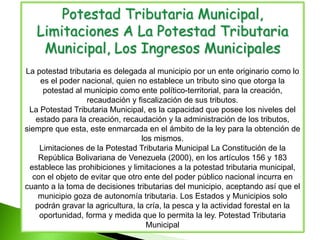 Potestad Tributaria Municipal,
Limitaciones A La Potestad Tributaria
Municipal, Los Ingresos Municipales
La potestad tributaria es delegada al municipio por un ente originario como lo
es el poder nacional, quien no establece un tributo sino que otorga la
potestad al municipio como ente político-territorial, para la creación,
recaudación y fiscalización de sus tributos.
La Potestad Tributaria Municipal, es la capacidad que posee los niveles del
estado para la creación, recaudación y la administración de los tributos,
siempre que esta, este enmarcada en el ámbito de la ley para la obtención de
los mismos.
Limitaciones de la Potestad Tributaria Municipal La Constitución de la
República Bolivariana de Venezuela (2000), en los artículos 156 y 183
establece las prohibiciones y limitaciones a la potestad tributaria municipal,
con el objeto de evitar que otro ente del poder público nacional incurra en
cuanto a la toma de decisiones tributarias del municipio, aceptando así que el
municipio goza de autonomía tributaria. Los Estados y Municipios solo
podrán gravar la agricultura, la cría, la pesca y la actividad forestal en la
oportunidad, forma y medida que lo permita la ley. Potestad Tributaria
Municipal
 