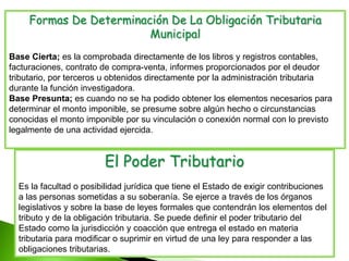 Formas De Determinación De La Obligación Tributaria
Municipal
Base Cierta; es la comprobada directamente de los libros y registros contables,
facturaciones, contrato de compra-venta, informes proporcionados por el deudor
tributario, por terceros u obtenidos directamente por la administración tributaria
durante la función investigadora.
Base Presunta; es cuando no se ha podido obtener los elementos necesarios para
determinar el monto imponible, se presume sobre algún hecho o circunstancias
conocidas el monto imponible por su vinculación o conexión normal con lo previsto
legalmente de una actividad ejercida.
El Poder Tributario
Es la facultad o posibilidad jurídica que tiene el Estado de exigir contribuciones
a las personas sometidas a su soberanía. Se ejerce a través de los órganos
legislativos y sobre la base de leyes formales que contendrán los elementos del
tributo y de la obligación tributaria. Se puede definir el poder tributario del
Estado como la jurisdicción y coacción que entrega el estado en materia
tributaria para modificar o suprimir en virtud de una ley para responder a las
obligaciones tributarias.
 