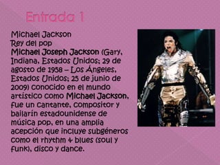 Michael Jackson
Rey del pop
Michael Joseph Jackson (Gary,
Indiana, Estados Unidos; 29 de
agosto de 1958 – Los Ángeles,
Estados Unidos; 25 de junio de
2009) conocido en el mundo
artístico como Michael Jackson,
fue un cantante, compositor y
bailarín estadounidense de
música pop, en una amplia
acepción que incluye subgéneros
como el rhythm & blues (soul y
funk), disco y dance.
 