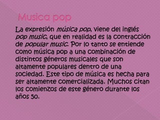 La expresión música pop, viene del inglés
pop music, que en realidad es la contracción
de popular music. Por lo tanto se entiende
como música pop a una combinación de
distintos géneros musicales que son
altamente populares dentro de una
sociedad. Este tipo de música es hecha para
ser altamente comercializada. Muchos citan
los comienzos de este género durante los
años 50.
 