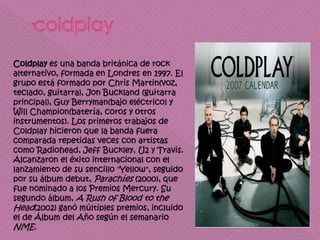 Coldplay es una banda británica de rock
alternativo, formada en Londres en 1997. El
grupo está formado por Chris Martin(voz,
teclado, guitarra), Jon Buckland (guitarra
principal), Guy Berryman(bajo eléctrico) y
Will Champion(batería, coros y otros
instrumentos). Los primeros trabajos de
Coldplay hicieron que la banda fuera
comparada repetidas veces con artistas
como Radiohead, Jeff Buckley, U2 y Travis.
Alcanzaron el éxito internacional con el
lanzamiento de su sencillo "Yellow", seguido
por su álbum debut, Parachíes (2000), que
fue nominado a los Premios Mercury. Su
segundo álbum, A Rush of Blood to the
Head(2002) ganó múltiples premios, incluido
el de Álbum del Año según el semanario
NME.
 