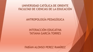 UNIVERSIDAD CATÓLICA DE ORIENTE
FACULTAD DE CIENCIAS DE LA EDUCACIÓN
ANTROPOLOGÍA PEDAGÓGICA
INTERACCIÓN EDUCATIVA
TATIANA GARCÍA TORRES
FABÍAN ALONSO PEREZ RAMÍREZ
 