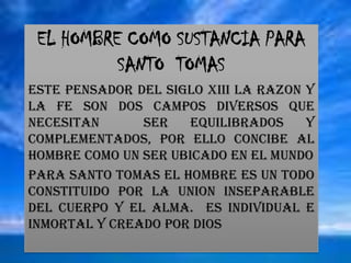 EL HOMBRE COMO SUSTANCIA PARA SANTO  TOMASESTE PENSADOR DEL SIGLO XIII LA RAZON Y LA FE SON DOS CAMPOS DIVERSOS QUE NECESITAN  SER EQUILIBRADOS Y COMPLEMENTADOS, POR ELLO CONCIBE AL HOMBRE COMO UN SER UBICADO EN EL MUNDO PARA SANTO TOMAS EL HOMBRE ES UN TODO CONSTITUIDO POR LA UNION INSEPARABLE DEL CUERPO Y EL ALMA.  ES INDIVIDUAL E INMORTAL Y CREADO POR DIOS
