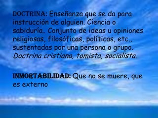 DOCTRINA: Enseñanza que se da para instrucción de alguien. Ciencia o sabiduría.Conjunto de ideas u opiniones religiosas, filosóficas, políticas, etc., sustentadas por una persona o grupo. Doctrina cristiana, tomista, socialista.INMORTABILIDAD: Que no se muere, que es externo