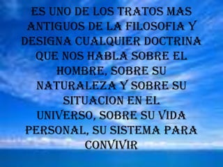 ES UNO DE LOS TRATOS MAS ANTIGUOS DE LA FILOSOFIA Y DESIGNA CUALQUIER DOCTRINA QUE NOS HABLA SOBRE EL HOMBRE, SOBRE SU NATURALEZA Y SOBRE SU SITUACION EN EL UNIVERSO, SOBRE SU VIDA PERSONAL, SU SISTEMA PARA CONVIVIR