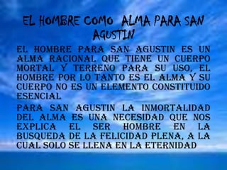 SANTO TOMAS DE AQUINOEL HOMBRE COMO  ALMA PARA SAN AGUSTINEL HOMBRE PARA SAN AGUSTIN ES UN ALMA RACIONAL QUE TIENE UN CUERPO MORTAL Y TERRENO PARA SU USO, EL HOMBRE POR LO TANTO ES EL ALMA Y SU CUERPO NO ES UN ELEMENTO CONSTITUIDO ESENCIALPARA SAN AGUSTIN LA INMORTALIDAD DEL ALMA ES UNA NECESIDAD QUE NOS EXPLICA EL SER HOMBRE EN LA BUSQUEDA DE LA FELICIDAD PLENA, A LA CUAL SOLO SE LLENA EN LA ETERNIDAD