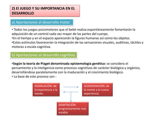 2) El JUEGO Y SU IMPORTANCIA EN EL
DESARROLLO

a) Aportaciones al desarrollo motor
• Todos los juegos psicomotores que el bebé realiza espontáneamente fomentarán la
adquisición de un control cada vez mayor de las partes del cuerpo.
•En el tiempo y en el espacio aparecerán la figuras humanas así como los objetos.
•Estos estímulos favorecerán la integración de las sensaciones visuales, auditivas, táctiles y
motoras a escala cognitiva.

b) Aportaciones al desarrollo cognitivo

•Según la teoría de Piaget denominada epistemología genética: se considera el
pensamiento y la inteligencia como procesos cognitivos de carácter biológico y orgánico,
desarrollándose paralelamente con la maduración y el crecimiento biológico.
• La base de este proceso son :

                ASIMILACIÓN: de                        ACOMODACIÓN: de
                la experiencia a la                    la mente a la nueva
                mente.                                 experiencia.


                                      ADAPTACIÓN:
                                      progresivamente más
                                      estable
 