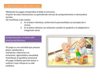 c) Aportaciones al desarrollo social

•Mediante los juegos compartidos el bebé se comunica.
•A partir de estas interacciones va aprendiendo normas de comportamiento e intercambios
sociales.
•Se manifiesta a dos niveles:
                 1. En el plano individual, conformará la personalidad y el concepto de sí
                      mismo.
                 2. En el plano colectivo, las relaciones sociales le ayudarán a la adaptación e
                      integración social.


d) Aportaciones al desarrollo
emocional/afectivo.

•El juego es una actividad que provoca
placer, satisfacción y
motivación, exterioriza sus
emociones, agresividad y sexualidad.
•Contribuye al equilibrio emocional
•El juego simbólico permite evocar o
sustituir si que influya en su vida
cotidiana.
 