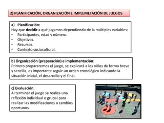 2) PLANIFICACIÓN, ORGANIZACIÓN E IMPLEMETACIÓN DE JUEGOS

a) Planificación:
Hay que decidir a qué jugamos dependiendo de la múltiples variables:
• Participantes, edad y número.
• Objetivos.
• Recursos.
• Contexto sociocultural.

b) Organización (preparación) e implementación:
Primero prepararemos el juego, se explicará a los niños de forma breve
y sencilla, es importante seguir un orden cronológico indicando la
situación inicial, el desarrollo y el final.


c) Evaluación:
Al terminar el juego se realiza una
reflexión individual o grupal para
realizar las modificaciones o cambios
oportunos.
 