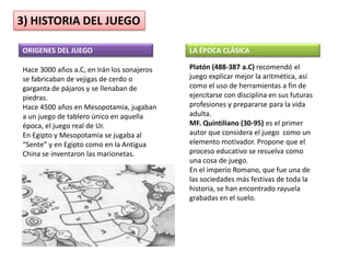3) HISTORIA DEL JUEGO

ORIGENES DEL JUEGO                          LA ÉPOCA CLÁSICA

Hace 3000 años a.C, en Irán los sonajeros   Platón (488-387 a.C) recomendó el
se fabricaban de vejigas de cerdo o         juego explicar mejor la aritmética, así
garganta de pájaros y se llenaban de        como el uso de herramientas a fin de
piedras.                                    ejercitarse con disciplina en sus futuras
Hace 4500 años en Mesopotamia, jugaban      profesiones y prepararse para la vida
a un juego de tablero único en aquella      adulta.
época, el juego real de Ur.                 MF. Quintiliano (30-95) es el primer
En Egipto y Mesopotamia se jugaba al        autor que considera el juego como un
“Sente” y en Egipto como en la Antigua      elemento motivador. Propone que el
China se inventaron las marionetas.         proceso educativo se resuelva como
                                            una cosa de juego.
                                            En el imperio Romano, que fue una de
                                            las sociedades más festivas de toda la
                                            historia, se han encontrado rayuela
                                            grabadas en el suelo.
 