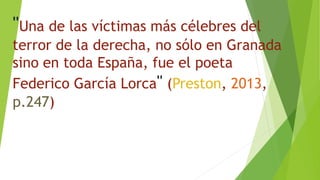 "Una de las víctimas más célebres del
terror de la derecha, no sólo en Granada
sino en toda España, fue el poeta
Federico García Lorca" (Preston, 2013,
p.247)
 