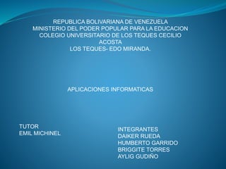 REPUBLICA BOLIVARIANA DE VENEZUELA 
MINISTERIO DEL PODER POPULAR PARA LA EDUCACION 
COLEGIO UNIVERSITARIO DE LOS TEQUES CECILIO 
ACOSTA 
LOS TEQUES- EDO MIRANDA. 
APLICACIONES INFORMATICAS 
TUTOR 
EMIL MICHINEL 
INTEGRANTES 
DAIKER RUEDA 
HUMBERTO GARRIDO 
BRIGGITE TORRES 
AYLIG GUDIÑO 
 