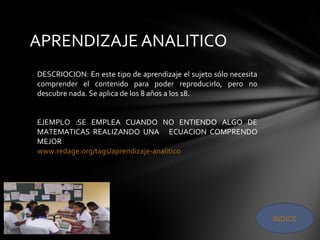 APRENDIZAJE ANALITICO
INDICE
DESCRIOCION: En este tipo de aprendizaje el sujeto sólo necesita
comprender el contenido para poder reproducirlo, pero no
descubre nada. Se aplica de los 8 años a los 18.
EJEMPLO :SE EMPLEA CUANDO NO ENTIENDO ALGO DE
MATEMATICAS REALIZANDO UNA ECUACION COMPRENDO
MEJOR
www.redage.org/tags/aprendizaje-analitico
 