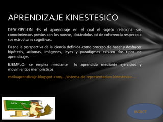 DESCRIPCION :Es el aprendizaje en el cual el sujeto relaciona sus
conocimientos previos con los nuevos, dotándolos así de coherencia respecto a
sus estructuras cognitivas.
Desde la perspectiva de la ciencia definida como proceso de hacer y deshacer
hipótesis, axiomas, imágenes, leyes y paradigmas existen dos tipos de
aprendizaje.
EJEMPLO: se emplea mediante lo aprendido mediante ejercicios y
movimientos memorísticos
estiloaprendizaje.blogspot.com/.../sistema-de-representacion-kinestesico....
APRENDIZAJE KINESTESICO
INDICE
 