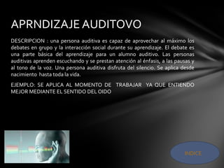 DESCRIPCION : una persona auditiva es capaz de aprovechar al máximo los
debates en grupo y la interacción social durante su aprendizaje. El debate es
una parte básica del aprendizaje para un alumno auditivo. Las personas
auditivas aprenden escuchando y se prestan atención al énfasis, a las pausas y
al tono de la voz. Una persona auditiva disfruta del silencio. Se aplica desde
nacimiento hasta toda la vida.
EJEMPLO: SE APLICA AL MOMENTO DE TRABAJAR YA QUE ENTIENDO
MEJOR MEDIANTE EL SENTIDO DEL OIDO
APRNDIZAJE AUDITOVO
INDICE
 