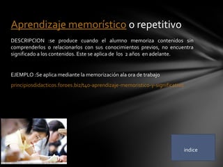 DESCRIPCION :se produce cuando el alumno memoriza contenidos sin
comprenderlos o relacionarlos con sus conocimientos previos, no encuentra
significado a los contenidos. Este se aplica de los 2 años en adelante.
EJEMPLO :Se aplica mediante la memorización ala ora de trabajo
principiosdidacticos.foroes.biz/t40-aprendizaje-memoristico-y-significativo
Aprendizaje memorístico o repetitivo
indice
 