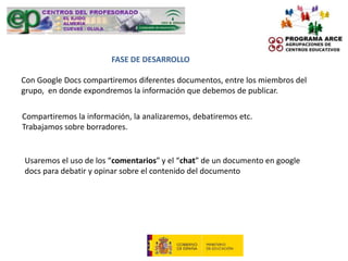FASE DE DESARROLLO

Con Google Docs compartiremos diferentes documentos, entre los miembros del
grupo, en donde expondremos la información que debemos de publicar.

Compartiremos la información, la analizaremos, debatiremos etc.
Trabajamos sobre borradores.


Usaremos el uso de los “comentarios” y el “chat” de un documento en google
docs para debatir y opinar sobre el contenido del documento
 