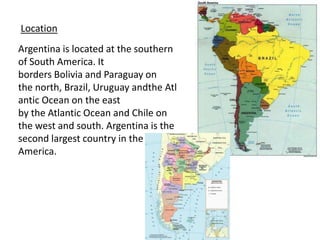 LocationArgentina is located at the southern of South America. Itborders Bolivia andParaguay onthe north, Brazil, Uruguay andthe Atlantic Ocean on the eastby the Atlantic Ocean and Chile onthe west and south. Argentina isthesecondlargest country in thesouthAmerica.