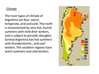 ClimateThe main types of climate of Argentina are four: warm, temperate, arid and cold. The north is characterized by very hot, humid summers with mild drier winters, and is subject to periodic droughts. Central Argentina has hot summers with thunderstorms , and cool winters. The southern regions have warm summers and cold winters. 