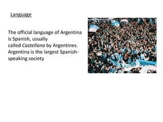 LanguageThe official language of Argentina is Spanish, usually called Castellano by Argentines. Argentina is the largest Spanish-speaking society 