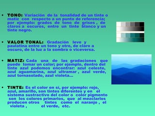 • TONO: Variación de la tonalidad de un tinte o
matiz con respecto a un punto de referencia;
por ejemplo: grados de tono de grises , de
claros a oscuros, entre un tinte blanco y un
tinte negro.
• VALOR TONAL: Gradación leve y
paulatina entre un tono y otro, de claro a
oscuro, de la luz a la sombra o viceversa.
• MATIZ: Cada una de las gradaciones que
puede tomar un color; por ejemplo, dentro del
tinte azul podemos encontrar: azul celeste,
azul aguamarina, azul ultramar , azul verde,
azul tornasolado, azul violeta...
• TINTE: Es el color en sí, por ejemplo: rojo,
azul, amarillo, son tintes diferentes y en el
sistema sustractivo del color o color pigmento
son los colores primarios, que al mezclarlos
producen otros tintes como el naranjo , el
violeta , el verde, etc.
 