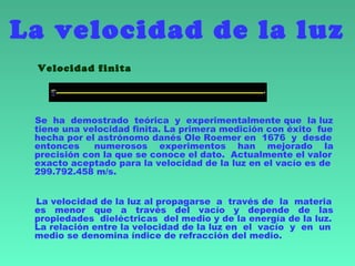 La velocidad de la luz
Velocidad finita
Se ha demostrado teórica y experimentalmente que la luz
tiene una velocidad finita. La primera medición con éxito fue
hecha por el astrónomo danés Ole Roemer en  1676  y desde
entonces numerosos experimentos han mejorado la
precisión con la que se conoce el dato. Actualmente el valor
exacto aceptado para la velocidad de la luz en el vacío es de
299.792.458 m/s.
La velocidad de la luz al propagarse a través de la materia
es menor que a través del vacío y depende de las
propiedades dieléctricas del medio y de la energía de la luz.
La relación entre la velocidad de la luz en el vacío y en un
medio se denomina índice de refracción del medio.
 