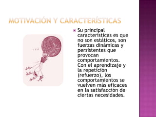  Su principal
características es que
no son estáticos, son
fuerzas dinámicas y
persistentes que
provocan
comportamientos.
Con el aprendizaje y
la repetición
(refuerzo), los
comportamientos se
vuelven más eficaces
en la satisfacción de
ciertas necesidades.
 