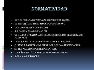 Normatividad
   Que el empleado tenga su uniforme en forma.
   El uniforme no tiene ninguna decoración.
   la llegada es alas 8:00am
   la salida es a las 9:00 pm
   Que llegue puntual así como nosotros los despachamos
    puntuales.
   La hora del almuerzo es de 12:00pm a 1:00pm .
   Cuando pidan permiso, tiene que ser con justificación .
   Se les pagaran por horas extras.
   Los sábados y los domingos trabajaran de
   9:00 am a las 8:00pm
 