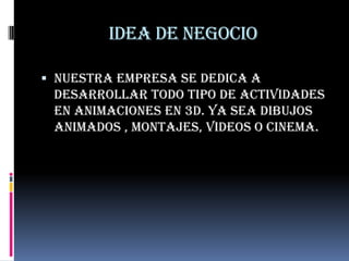 Idea de negocio

 nuestra empresa se dedica a
  desarrollar todo tipo de actividades
 en animaciones en 3d. Ya sea dibujos
 animados , montajes, videos o cinema.
 