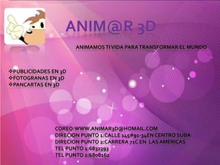 ANIM@R 3D
                      ANIMAMOS TI VIDA PARA TRANSFORMAR EL MUNDO



PUBLICIDADES EN 3D
FOTOGRANAS EN 3D
PANCARTAS EN 3D




               COREO:WWW.ANIMAR3D@HOMAIL.COM
               DIRECION PUNTO 1:CALLE 145#91-34EN CENTRO SUBA
               DIRECION PUNTO 2:CARRERA 71C EN LAS AMERICAS
               TEL PUNTO 1:6832393
               TEL PUNTO 2:6808162
 