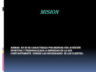 MISION




ANIMAR EN 3D SE CARACTERIZA POR BRINDAR UNA ATENCIÓN
OPORTUNA Y PERSONALIZADA A EMPRESAS EN LA QUE
CONSTANTEMENTE SURGEN LAS NECESIDADES DE LOS CLIENTES .
 