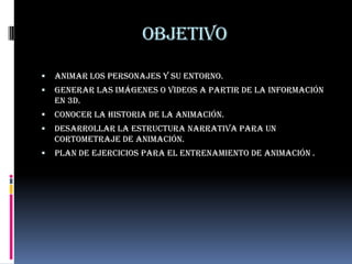 Objetivo
   Animar los personajes y su entorno.
   Generar las imágenes o videos a partir de la información
    en 3d.
   Conocer la historia de la animación.
   Desarrollar la estructura narrativa para un
    cortometraje de animación.
   Plan de ejercicios para el entrenamiento de animación .
 