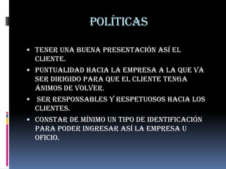 políticas

 Tener una buena presentación así el
  cliente.
 Puntualidad hacia la empresa a la que va
  ser dirigido para que el cliente tenga
  ánimos de volver.
 ser responsables y respetuosos hacia los
  clientes.
 Constar de mínimo un tipo de identificación
  para poder ingresar así la empresa u
  oficio.
 