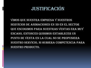 Justificación

Vimos que nuestra empresa y nuestros
servicios de animaciones en 3d en el sector
Que escogimos para nuestras ventas era muy
escaso, entonces quisimos establecer un
punto de venta en la cual no se propusiera
nuestro servicio, ni hubiera competencia para
nuestro producto.
 