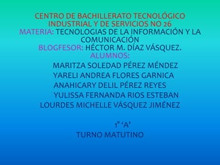 CENTRO DE BACHILLERATO TECNOLÓGICO
INDUSTRIAL Y DE SERVICIOS NO 26
MATERIA: TECNOLOGIAS DE LA INFORMACIÓN Y LA
COMUNICACIÓN
BLOGFESOR: HÉCTOR M. DÍAZ VÁSQUEZ.
ALUMNOS:
MARITZA SOLEDAD PÉREZ MÉNDEZ
YARELI ANDREA FLORES GARNICA
ANAHICARY DELIL PÉREZ REYES
YULISSA FERNANDA RIOS ESTEBAN
LOURDES MICHELLE VÁSQUEZ JIMÉNEZ
1° ‘A’
TURNO MATUTINO

 