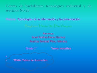Centro de bachillerato tecnológico industrial y de
servicios No 26
Materia: Tecnologías de la información y la comunicación
Blogfesor: Héctor M. Díaz Vásquez.
Alumnos:
Yareli Andrea Flores Garnica
Maritza Soledad Pérez Méndez
Grado 1° Grupo “A” Turno: matutino
•
•

TEMA: Tablas de ilustración.

 