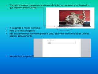 •

Y le damos aceptar, vemos que aparecerá el rótulo y su numeracion en la posicion
que hayamos seleccionado.

•
•
•

Y repetimos lo mismo lo mismo
Para las demas imágenes.
Nos situamos donde queremos poner la tabla, esta ves será en una de las ultimas
paginas del documento.

•

Nos vamos a la opcion Referencias y le damos en Insertar Tabla de Ilustraciones.

 