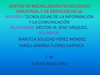 CENTRO DE BACHILLERATO TECNOLÓGICO
INDUSTRIAL Y DE SERVICIOS NO 26
MATERIA: TECNOLOGIAS DE LA INFORMACIÓN
Y LA COMUNICACIÓN
BLOGFESOR: HÉCTOR M. DÍAZ VÁSQUEZ.
ALUMNOS:
MARITZA SOLEDAD PÉREZ MÉNDEZ
YARELI ANDREA FLORES GARNICA
1° ‘A’
TURNO MATUTINO

 