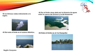 •El río Orinoco rodea enteramente a la
región.
•Al Nor-este el límite es el océano Atlántico.
•Al Sur el límite viene dado por la divisoria de aguas
entre la cuenca del Orinoco y la del Amazonas
•Al Este el límite es el río Esequibo
 
