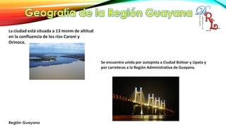La ciudad está situada a 13 msnm de altitud
en la confluencia de los ríos Caroní y
Orinoco.
Se encuentra unida por autopista a Ciudad Bolívar y Upata y
por carreteras a la Región Administrativa de Guayana.
 