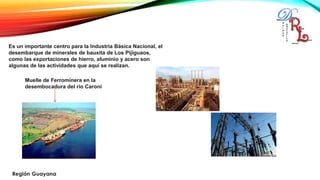 Es un importante centro para la Industria Básica Nacional, el
desembarque de minerales de bauxita de Los Pijiguaos,
como las exportaciones de hierro, aluminio y acero son
algunas de las actividades que aquí se realizan.
Muelle de Ferrominera en la
desembocadura del rio Caroní
 