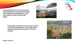 Las precipitaciones son muy elevadas,
especialmente en el estado Amazonas
y el suroeste del estado Bolívar: 3.521
mm anuales en San Carlos de Río
Negro
Santa Elena de Uairén, que en cierto modo se
encuentra parcialmente a sotavento de los
vientos dominantes alcanza los 1.739 mm
anuales
 